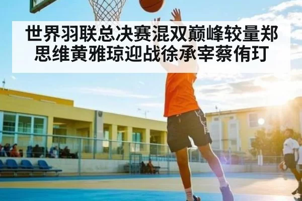 世界羽联总决赛混双巅峰较量郑思维黄雅琼迎战徐承宰蔡侑玎